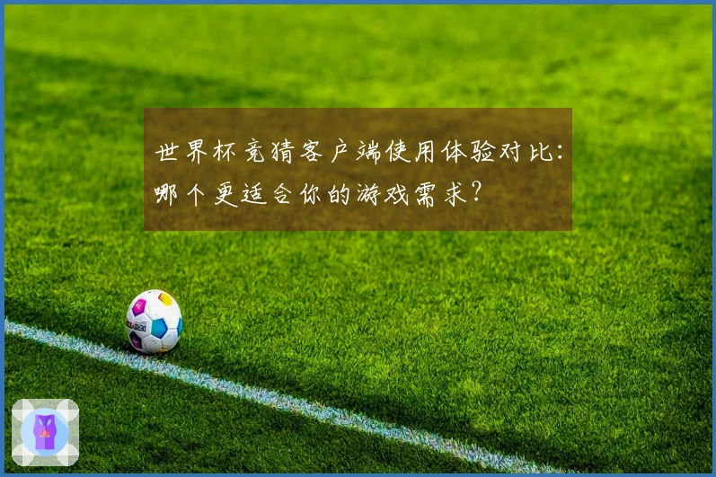 世界杯竞猜客户端使用体验对比：哪个更适合你的游戏需求？