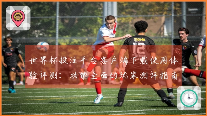 世界杯投注平台客户端下载使用体验评测：功能全面的玩家测评指南