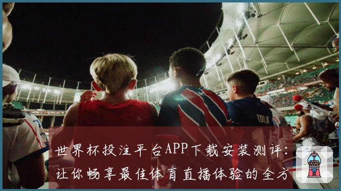世界杯投注平台APP下载安装测评：让你畅享最佳体育直播体验的全方位指南